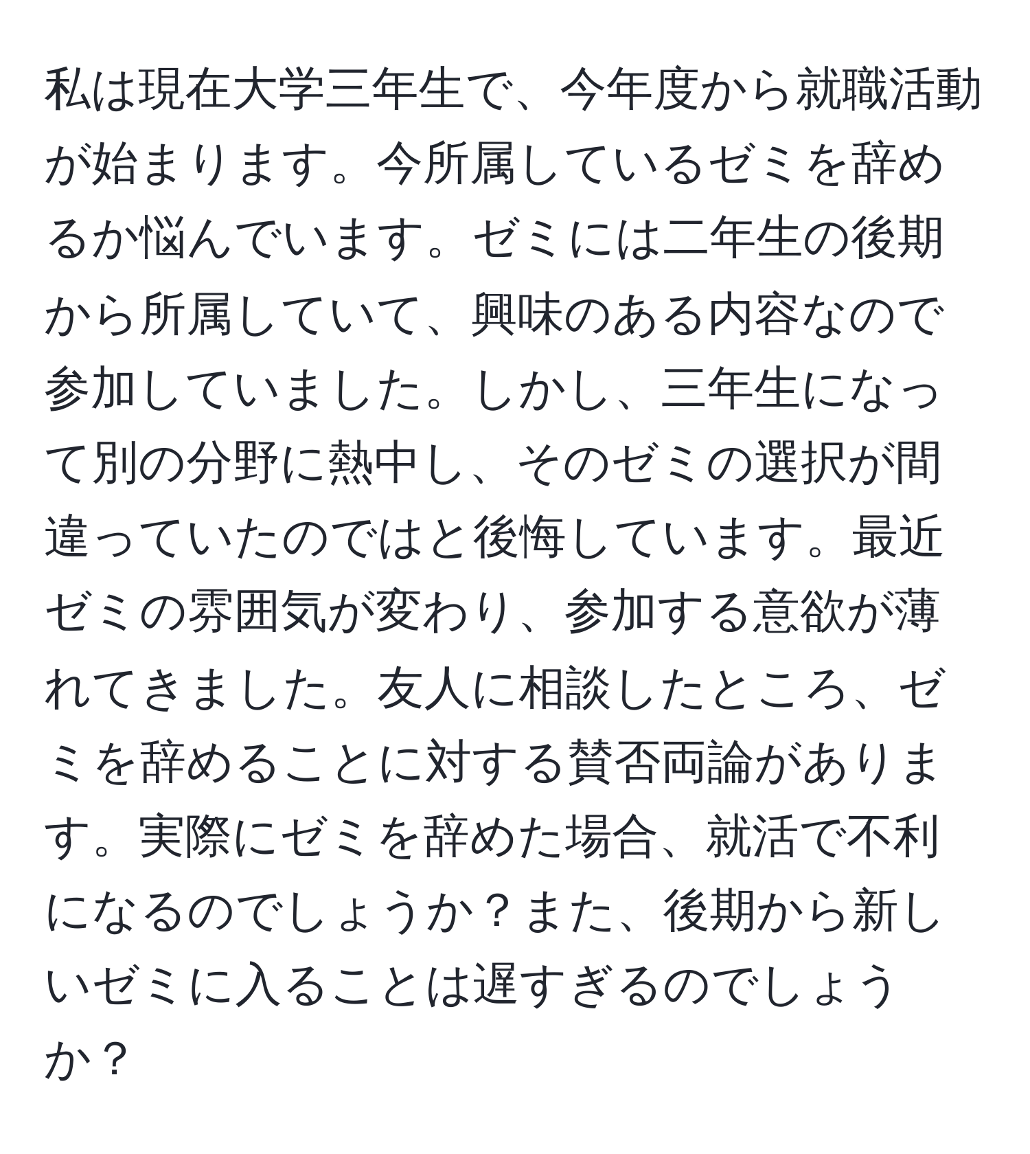 私は現在大学三年生で、今年度から就職活動が始まります。今所属しているゼミを辞めるか悩んでいます。ゼミには二年生の後期から所属していて、興味のある内容なので参加していました。しかし、三年生になって別の分野に熱中し、そのゼミの選択が間違っていたのではと後悔しています。最近ゼミの雰囲気が変わり、参加する意欲が薄れてきました。友人に相談したところ、ゼミを辞めることに対する賛否両論があります。実際にゼミを辞めた場合、就活で不利になるのでしょうか？また、後期から新しいゼミに入ることは遅すぎるのでしょうか？