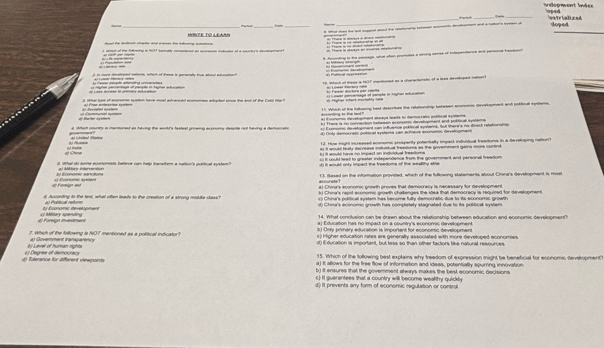 velopment Index
oped
_
Peried _ustrialized
Name
sloped
WRITE TO LEARN
Read the textbook chapter and answer the following questions.
. Which of the following is NOT typically considered an aconomic Indicator of a country's development?
    
2. In more developed nations, which of these is generally true about education?
d) Political oppression
0. Which of these is NOT mentioned as a characteristic of a less developed nation?
c) Higher percentage of people in higher education
d) Less access to primary education 8) Lower dectors per capita
3. What type of economic system have most advanced economies adopted since the end of the Cold War? d) Higher infant mortality rate
b) Socialist system a) Free enterprise system c) Lower percentage of people in higher education
d) Barter system c) Communist system
according to the text? 11. Which of the following best describes the relationship between economic development and political systems
a) Economic development always leads to democratic political systems
b) There is no connection between economic development and political systems
4. Which country is mentioned as having the world's fastest growing economy despite not having a democratic c) Economic development can influence political systems, but there's no direct relationship
d) Only democratic political systems can achieve economic development
government? a) United States
b) Russia
12. How might increased economic prosperity potentially impact individual freedoms in a developing nation?
d) Chína c) India a) It would likely decrease individual freedoms as the government gains more control
b) It would have no impact on individual freedoms
c) It could lead to greater independence from the government and personal freedom
5. What do some economists believe can help transform a nation's political system? d) It would only impact the freedoms of the wealthy elite
a) Military intervention
b) Economic sanctions
d) Foreign aid c) Economic system accurate? 13. Based on the information provided, which of the following statements about China's development is most
a) China's economic growth proves that democracy is necessary for development
b) China's rapid economic growth challenges the idea that democracy is required for development
6. According to the text, what often leads to the creation of a strong middle class? c) China's political system has become fully democratic due to its economic growth
a) Politicall reform
b) Economic development d) China's economic growth has completely stagnated due to its political system
c) Military spending 14. What conclusion can be drawn about the relationship between education and economic development?
d) Foreign investment a) Education has no impact on a country's economic development
7. Which of the following is NOT mentioned as a political indicator? b) Only primary education is important for economic development
a) Govemment transparency c) Higher education rates are generally associated with more developed economies
b) Level of human rights d) Education is important, but less so than other factors like natural resources
c) Degree of democracy 15. Which of the following best explains why freedom of expression might be beneficial for economic development?
d) Tolerance for different viewpoints a) It allows for the free flow of information and ideas, potentially spurring innovation
b) It ensures that the government always makes the best economic decisions
c) It guarantees that a country will become wealthy quickly
d) It prevents any form of economic regulation or control