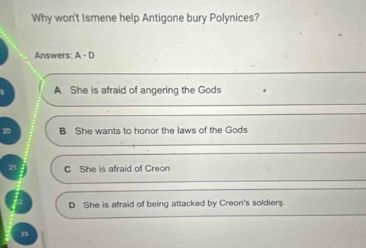 Why won't Ismene help Antigone bury Polynices?
Answers: A-D
A She is afraid of angering the Gods
B She wants to honor the laws of the Gods
21 C She is afraid of Creon
D She is afraid of being attacked by Creon's soldiers.
23