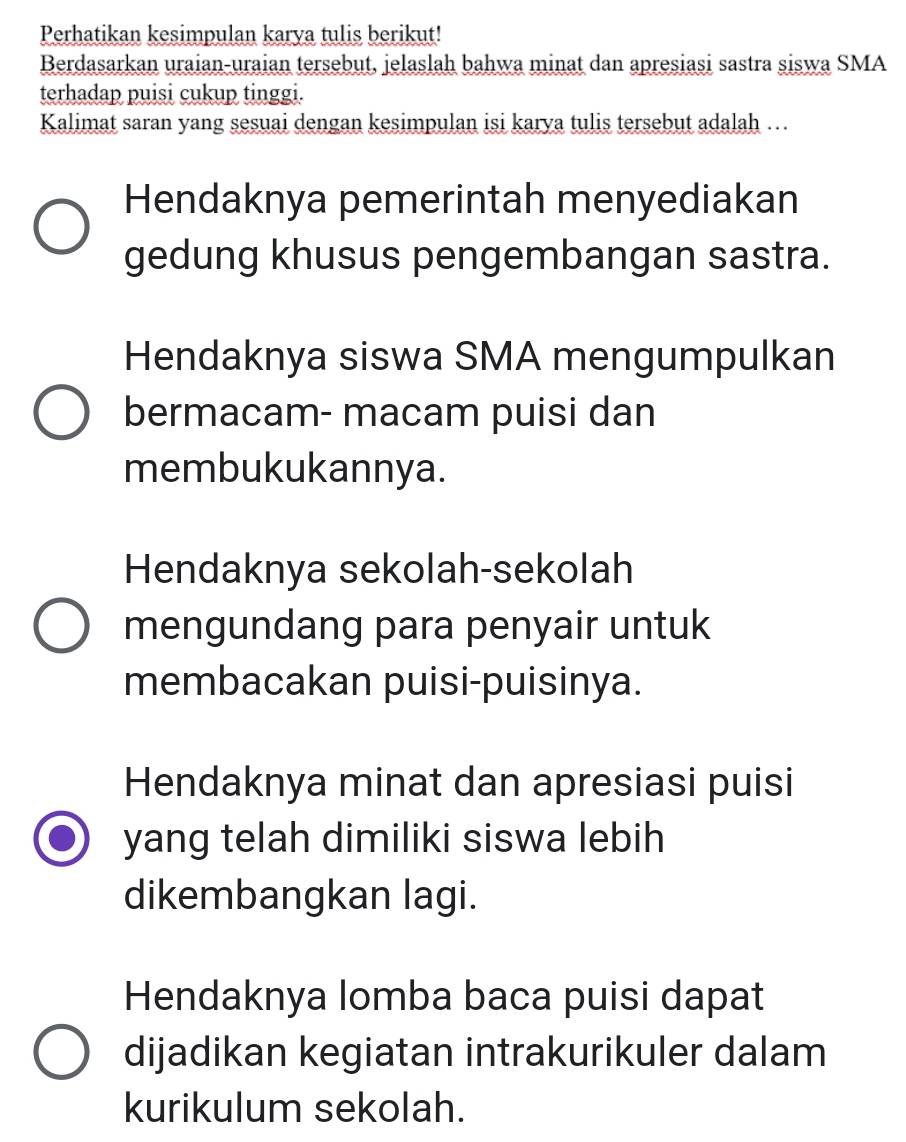 Perhatikan kesimpulan karya tulis berikut!
Berdasarkan uraian-uraian tersebut, jelaslah bahwa minat dan apresiasi sastra siswa SMA
terhadap puisi cukup tinggi.
Kalimat saran yang sesuai dengan kesimpulan isi karya tulis tersebut adalah …
Hendaknya pemerintah menyediakan
gedung khusus pengembangan sastra.
Hendaknya siswa SMA mengumpulkan
bermacam- macam puisi dan
membukukannya.
Hendaknya sekolah-sekolah
mengundang para penyair untuk
membacakan puisi-puisinya.
Hendaknya minat dan apresiasi puisi
yang telah dimiliki siswa lebih
dikembangkan lagi.
Hendaknya lomba baca puisi dapat
dijadikan kegiatan intrakurikuler dalam
kurikulum sekolah.