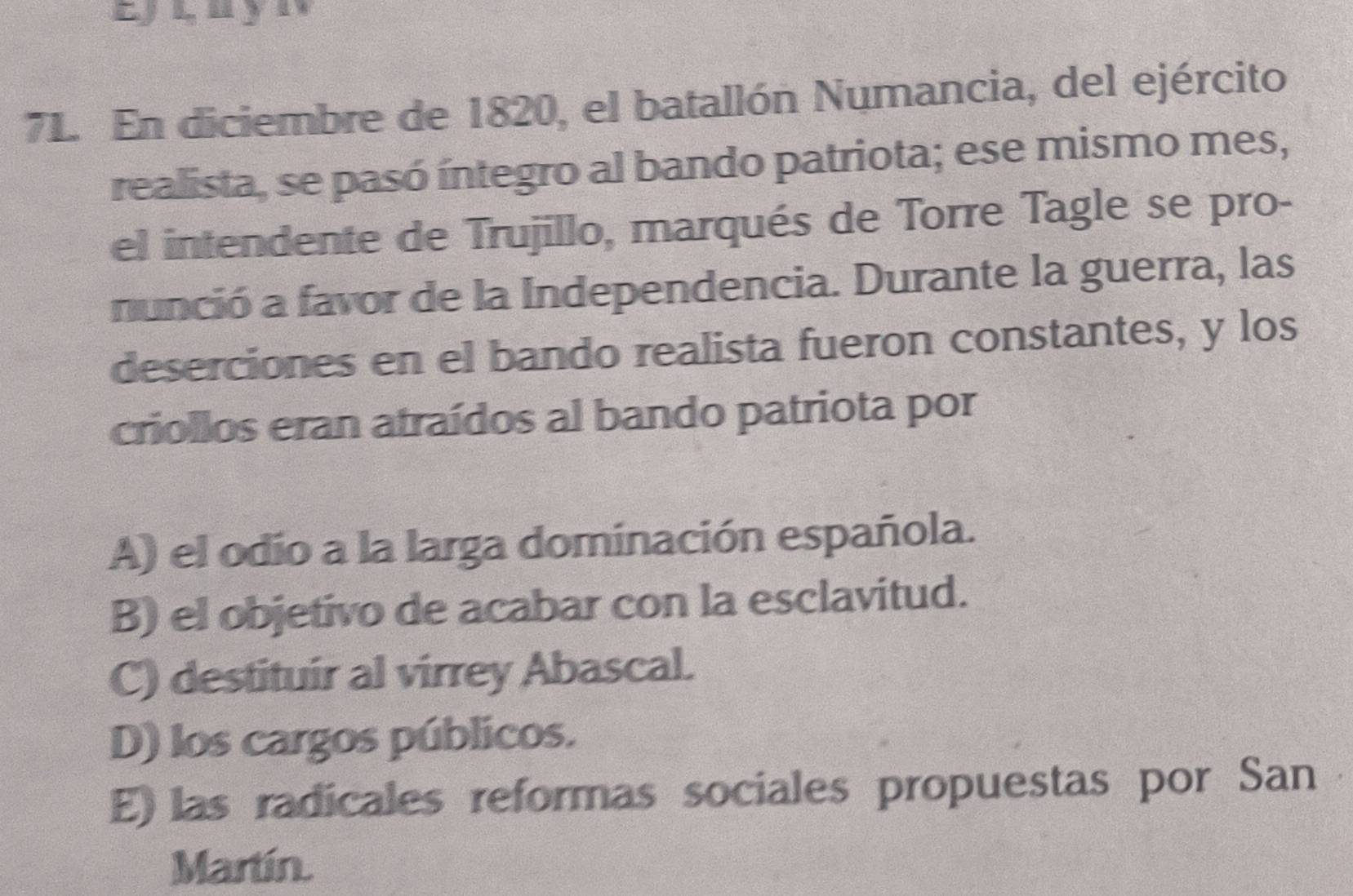 En diciembre de 1820, el batallón Numancia, del ejército
realista, se pasó íntegro al bando patriota; ese mismo mes,
el intendente de Trujillo, marqués de Torre Tagle se pro-
nunció a favor de la Independencia. Durante la guerra, las
deserciones en el bando realista fueron constantes, y los
criollos eran atraídos al bando patriota por
A) el odio a la larga dominación española.
B) el objetivo de acabar con la esclavitud.
C) destituir al virrey Abascal.
D) los cargos públicos.
E) las radicales reformas sociales propuestas por San
Martín.