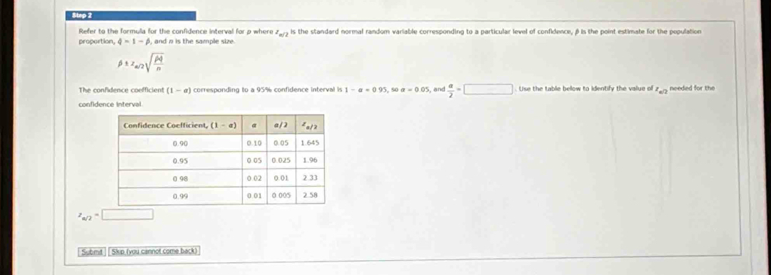 Refer to the formula for the confidence interval for p where z_a/2 is the standard normal random variable corresponding to a particular level of confidence, βis the point estimate for the population
proportion, phi =1-beta , and n is the sample size.
beta ± z_a/2sqrt(frac rho q)n
The confidence coefficient (1-a) corresponding to a 95% confidence interval is 1-a=0.95 s0 a=0.05 ,and  a/2 =□. Use the table below to identify the value of z_a/2 needed for the
confidence interval
z_a/2=□
Submit |Skip (you cannot come back)