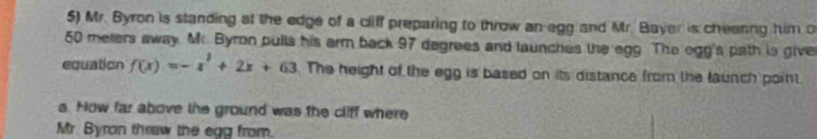 Mr. Byron is standing at the edge of a cliff preparing to throw an-egg and Mr. Bayer is cheenng him o
50 meters away. Mr. Byron pulls his arm back 97 degrees and launches the egg. The egg's path is give 
equation f(x)=-x^2+2x+63 The height of the egg is based on its distance from the launch point. 
a. How far above the ground was the cliff where 
Mr. Byran thraw the egg from.