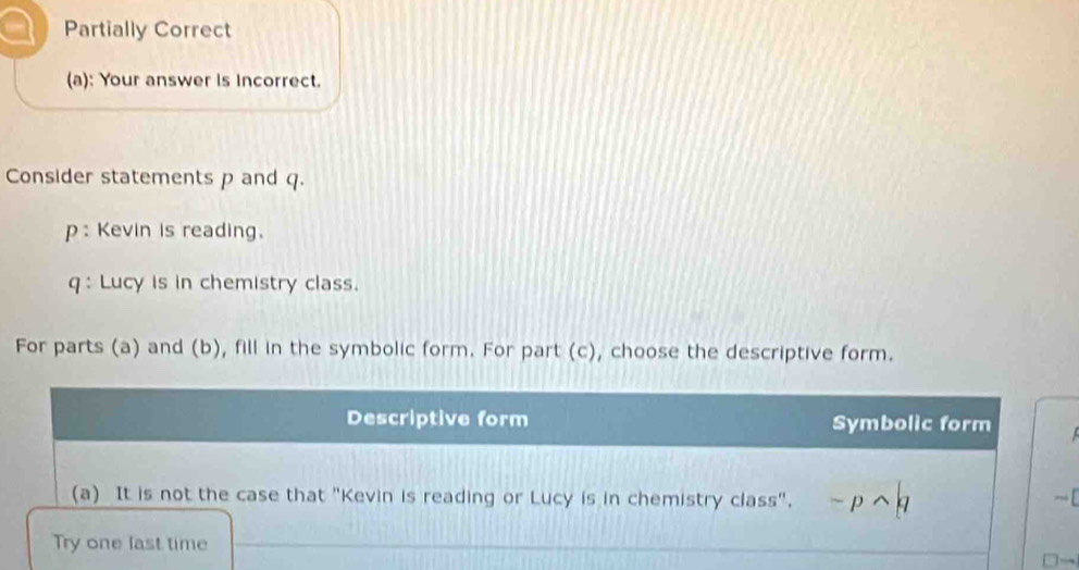 a Partially Correct 
(a): Your answer is Incorrect. 
Consider statements p and q. 
p : Kevin is reading. 
q : Lucy is in chemistry class. 
For parts (a) and (b), fill in the symbolic form. For part (c), choose the descriptive form. 
Descriptive form Symbolic form 
(a) It is not the case that "Kevin is reading or Lucy is in chemistry class". -pwedge — [ 
Try one last time 
→