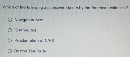 Which of the following actions were taken by the American colonists?
Navigation Acts
Quebec Act
Proclamation of 1763
Boston Tea Party