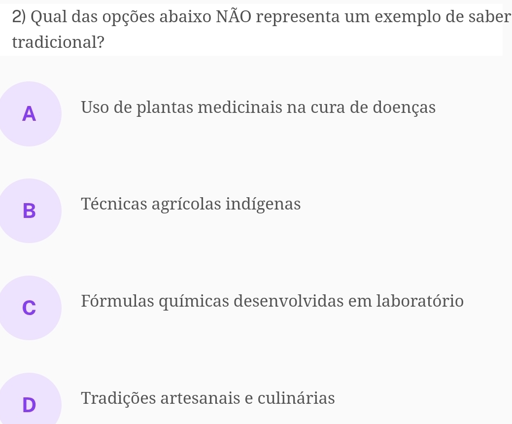 Qual das opções abaixo NÃO representa um exemplo de saber
tradicional?
A Uso de plantas medicinais na cura de doenças
B Técnicas agrícolas indígenas
C Fórmulas químicas desenvolvidas em laboratório
D Tradições artesanais e culinárias