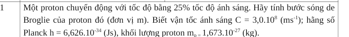 Một proton chuyển động với tốc độ bằng 25% tốc độ ánh sáng. Hãy tính bước sóng de 
Broglie của proton đó (đơn vị m). Biết vận tốc ánh sáng C=3,0.10^8(ms^(-1)); hằng số 
Planck h=6,626.10^(-34)(Js) , khối lượng proton m_n=1,673.10^(-27)(k g)