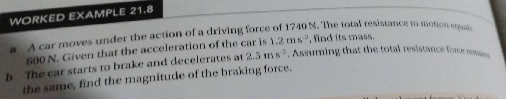 WORKED EXAMPLE 21.8 
a A car moves under the action of a driving force of 1740 N. The total resistance to motion equais
600 N. Given that the acceleration of the car is 1.2ms^(-2) , find its mass. 
b The car starts to brake and decelerates at 2.5ms^(-2) , Assuming that the total resistance force remains 
the same, find the magnitude of the braking force.