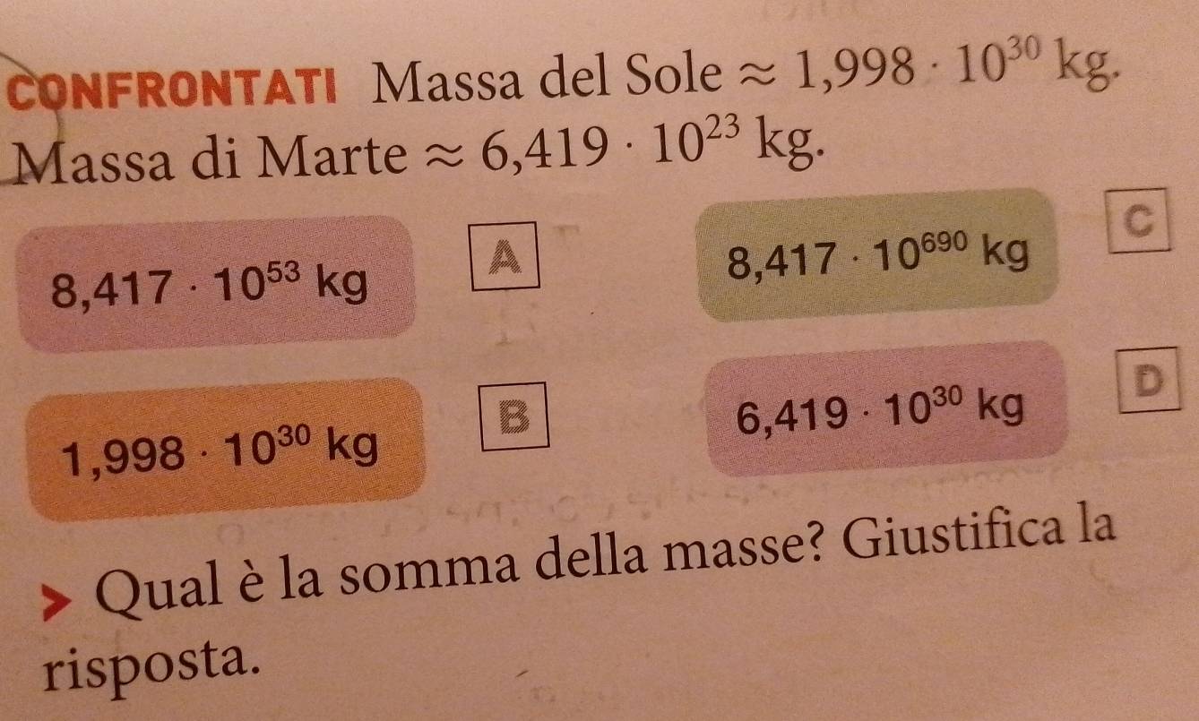 CONFRONTATI Massa del Sole approx 1,998· 10^(30)kg. 
Massa di Marte approx 6,419· 10^(23)kg.
8,417· 10^(53)kg
A
8,417· 10^(690)kg C
D
1,998· 10^(30)kg
B
6,419· 10^(30)kg
Qual è la somma della masse? Giustifica la
risposta.