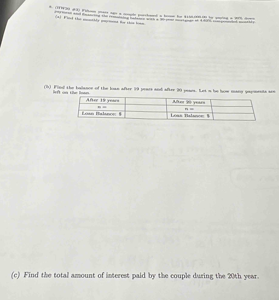 (HW20 #3) Fifteen years ago a couple purchased a house for $150,000.00 by paying a 20% down
payment and financing the remaining balance with a 30-year mortgage at 4.62% compounded monthly
(a) Find the monthly payment for this loan.
(b) Find the balance of the loan after 19 years and after 20 years. Let n be how many payments are
left on the loan.
(c) Find the total amount of interest paid by the couple during the 20th year.