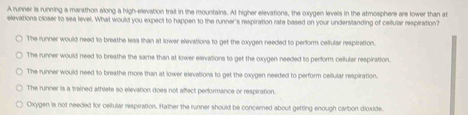 A runner is running a marathon along a high-elevation trail in the mountains. At higher elevations, the oxygen levels in the atmosphere are lower than at
elevations closer to sea level. What would you expect to happen to the runner's respiration rate based on your understanding of cellular respiration?
The runner would need to breathe less than at lower elevations to get the oxygen needed to perform cellular respiration.
The runner would need to breathe the same than at lower elevations to get the oxygen needed to perform cellular respiration.
The runner would need to breathe more than at lower elevations to get the oxygen needed to perform cellular respiration.
The runner is a trained athlete so elevation does not affect performance or respiration.
Oxygen is not needed for cellular respiration. Rather the runner should be concerned about getting enough carbon dioxide.