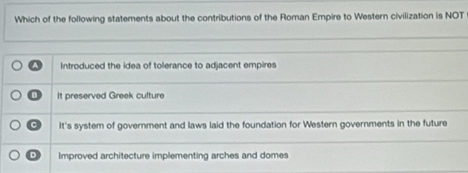 Which of the following statements about the contributions of the Roman Empire to Western civilization is NOT
A Introduced the idea of tolerance to adjacent empires
D It preserved Greek culture
a It's system of government and laws laid the foundation for Western governments in the future
D Improved architecture implementing arches and domes