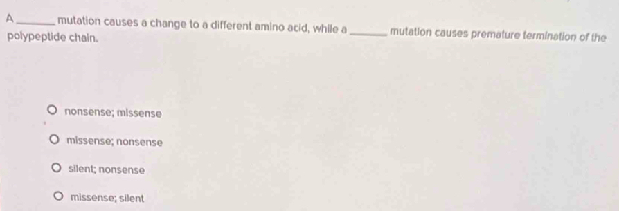 A_ mutation causes a change to a different amino acid, while a _mutation causes premature termination of the
polypeptide chain.
nonsense; missense
missense; nonsense
silent; nonsense
missense; silent