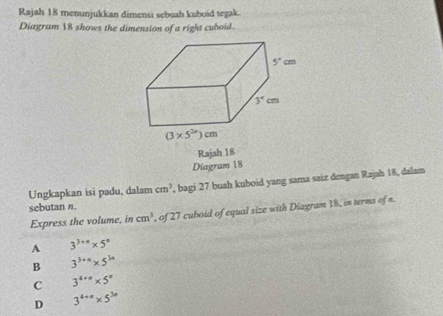 Rajah 18 menunjukkan dimensi sebuah kuboid tegak.
Diagram 18 shows the dimension of a right cuboid.
Rajah 18
Diagram 18
Ungkapkan isi padu, dalam cm^3 , bagi 27 buah kuboid yang sama saiz dengan Rajah 18, dalam
sebutan n.
Express the volume, in cm^3 , of 27 cuboid of equal size with Diagram 18, in terms of n.
A 3^(3+n)* 5^n
B 3^(3+n)* 5^(3n)
C 3^(4+n)* 5^n
D 3^(4+n)* 5^(3n)