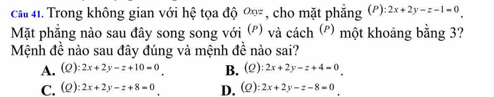 cCai 41. Trong không gian với hệ tọa độ ơ , cho mặt phẳng (ρ): 2x+2y-z-1=0
Mặt phẳng nào sau đây song song với (º) và cách (º) một khoảng bằng 3?
Mệnh đề nào sau đây đúng và mệnh đề nào sai?
A. (2): 2x+2y-z+10=0 B. (2): 2x+2y-z+4=0
C. (2) 2x+2y-z+8=0 D. (②): 2x+2y-z-8=0