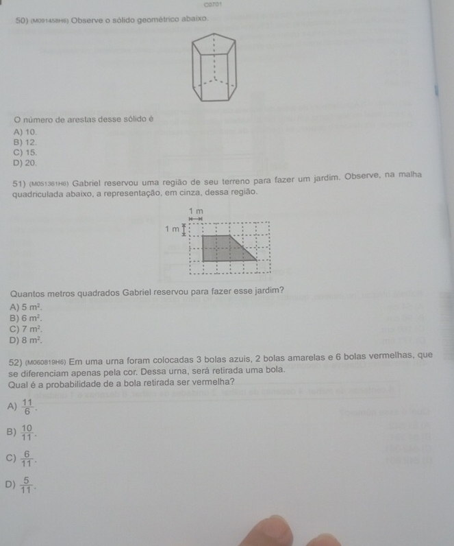 C3701
50) (мо145вн6) Observe o sólido geométrico abaixo.
O número de arestas desse sólido é
A) 10.
B) 12.
C) 15.
D) 20.
51) (м051зв1н₆) Gabriel reservou uma região de seu terreno para fazer um jardim. Observe, na malha
quadriculada abaixo, a representação, em cinza, dessa região.
Quantos metros quadrados Gabriel reservou para fazer esse jardim?
A) 5m^2.
B) 6m^2.
C) 7m^2.
D) 8m^2. 
52) (моов₁9н₆) Em uma urna foram colocadas 3 bolas azuis, 2 bolas amarelas e 6 bolas vermelhas, que
se diferenciam apenas pela cor. Dessa urna, será retirada uma bola.
Qual é a probabilidade de a bola retirada ser vermelha?
A)  11/6 .
B)  10/11 .
C)  6/11 .
D)  5/11 .