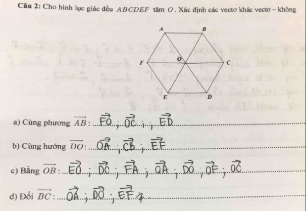 Cho hình lục giác đều ABCDEF tâm O. Xác định các vectơ khác vectơ - không 
a) Cùng phương vector AB :_ 
_ 
b) Cùng hướng vector DO _ 
c) Bằng vector OB :_ 
_ 
d) Đối vector BC _ 
_