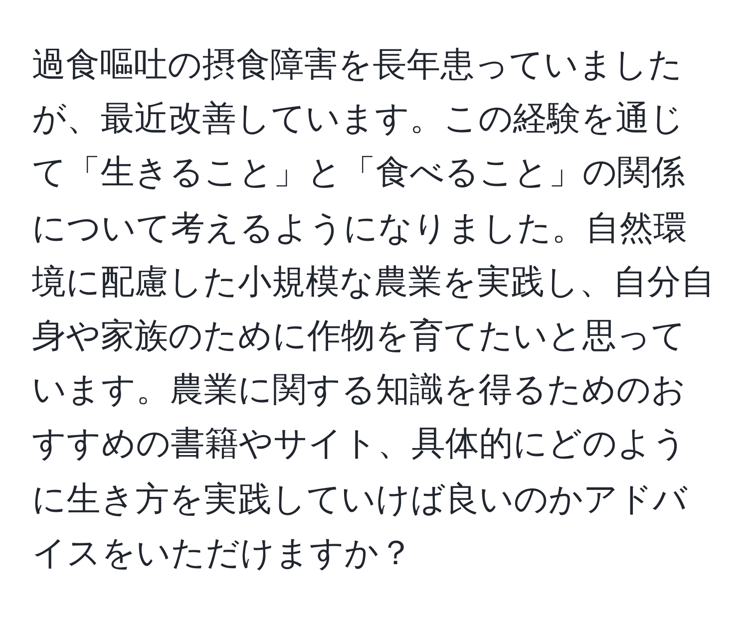 過食嘔吐の摂食障害を長年患っていましたが、最近改善しています。この経験を通じて「生きること」と「食べること」の関係について考えるようになりました。自然環境に配慮した小規模な農業を実践し、自分自身や家族のために作物を育てたいと思っています。農業に関する知識を得るためのおすすめの書籍やサイト、具体的にどのように生き方を実践していけば良いのかアドバイスをいただけますか？