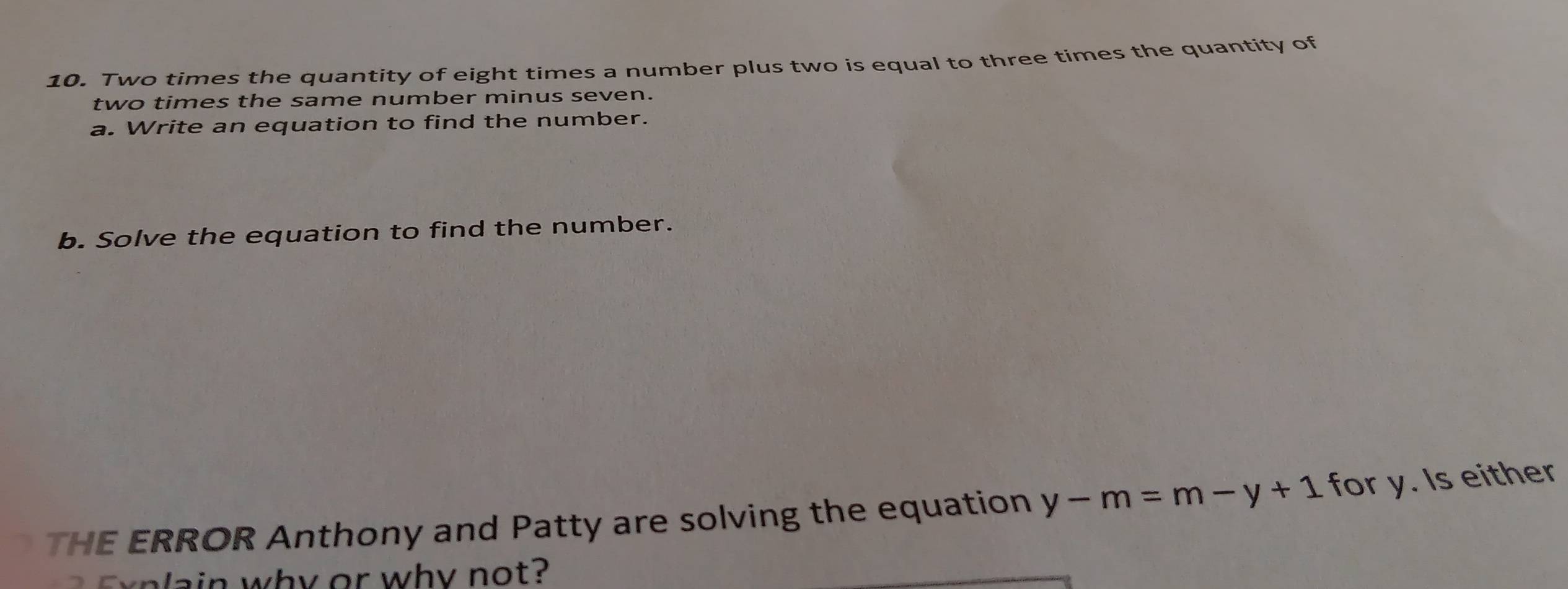 Two times the quantity of eight times a number plus two is equal to three times the quantity of 
two times the same number minus seven. 
a. Write an equation to find the number. 
b. Solve the equation to find the number. 
THE ERROR Anthony and Patty are solving the equation y-m=m-y+1 for y. Is either 
why or why not?