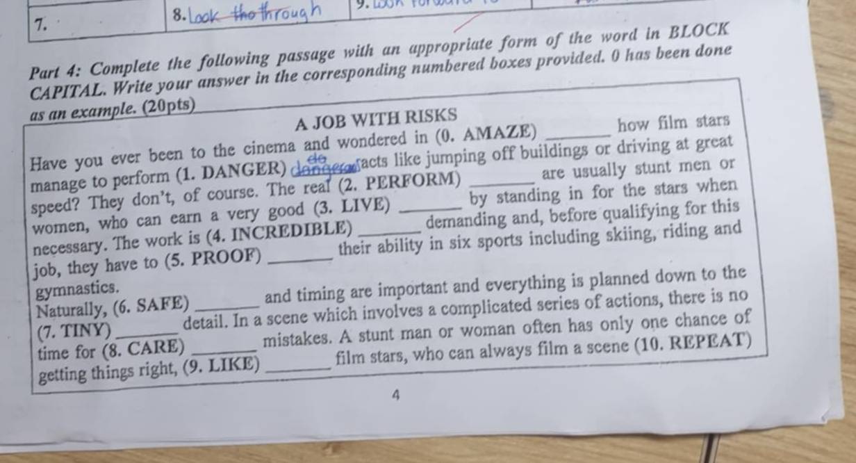 Complete the following passage with an appropriate form of the word in BLOCK 
CAPITAL. Write your answer in the corresponding numbered boxes provided. 0 has been done 
as an example. (20pts) 
A JOB WITH RISKS 
Have you ever been to the cinema and wondered in (0. AMAZE) _how film stars 
manage to perform (1. DANGER) gacts like jumping off buildings or driving at great 
speed? They don’t, of course. The real (2. PERFORM) are usually stunt men or 
women, who can earn a very good (3. LIVE) by standing in for the stars when 
necessary. The work is (4. INCREDIBLE) demanding and, before qualifying for this 
job, they have to (5. PROOF) _their ability in six sports including skiing, riding and 
gymnastics. 
Naturally, (6. SAFE) _and timing are important and everything is planned down to the 
(7. TINY) _detail. In a scene which involves a complicated series of actions, there is no 
time for (8. CARE) _mistakes. A stunt man or woman often has only one chance of 
getting things right, (9. LIKE) _film stars, who can always film a scene (10. REPEAT) 
4