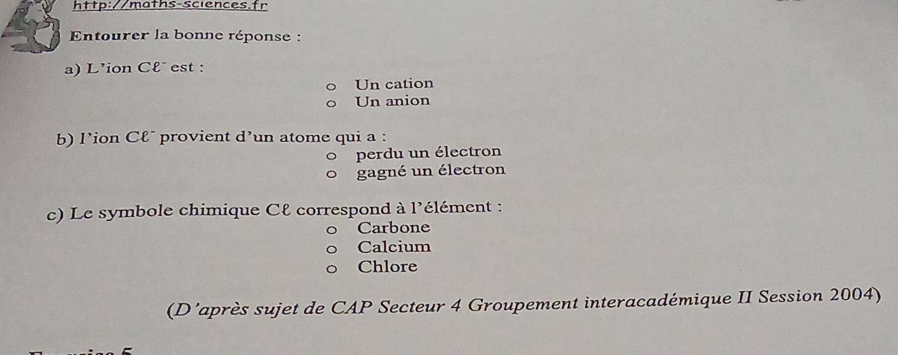 Entourer la bonne réponse :
a) L'ion Cl˙ est :
Un cation
Un anion
b) l'ion C&¯ provient d'un atome qui a :
perdu un électron
gagné un électron
c) Le symbole chimique Cℓ correspond à 1' élément :
Carbone
Calcium
Chlore
(D'après sujet de CAP Secteur 4 Groupement interacadémique II Session 2004)