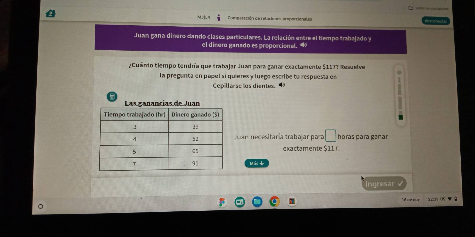 Todos los marcadores 
M3|L4 Comparación de relaciones proporcionales desconecta 
Juan gana dinero dando clases particulares. La relación entre el tiempo trabajado y 
el dinero ganado es proporcional. • 
¿Cuánto tiempo tendría que trabajar Juan para ganar exactamente $117? Resuelve 
la pregunta en papel si quieres y luego escribe tu respuesta en 
Cepillarse los dientes. 
Las ganancias de Juan 
Juan necesitaría trabajar para □ horas para ganar 
exactamente $117. 
Más ↓ 
Ingresar
16 de nov 22:39 US