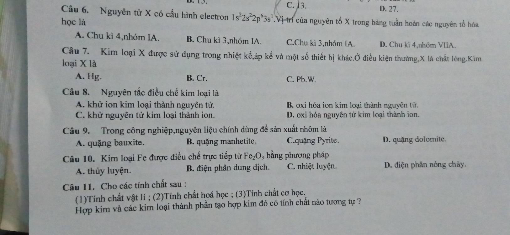 C. 13. D. 27.
Câu 6. Nguyên tử X có cấu hình electron 1s^22s^22p^63s^1
học là Vị tr của nguyên tố X trong bảng tuần hoàn các nguyên tố hóa
A. Chu kì 4,nhóm IA. B. Chu kì 3,nhóm IA. C.Chu kì 3,nhóm IA. D. Chu kì 4,nhóm VIIA.
Câu 7. Kim loại X được sử dụng trong nhiệt kế,áp kế và một số thiết bị khác.Ở điều kiện thường, X là chất lỏng.Kim
loại X là
A. Hg. B. Cr. C. Pb.W.
Câu 8. Nguyên tắc điều chế kim loại là
A. khử ion kim loại thành nguyên tử. B. oxi hóa ion kim loại thành nguyên tử.
C. khử nguyên tử kim loại thành ion. D. oxi hóa nguyên tử kim loại thành ion.
Câu 9. Trong công nghiệp,nguyên liệu chính dùng để sản xuất nhôm là
A. quặng bauxite. B. quặng manhetite. C.quặng Pyrite. D. quặng dolomite.
Câu 10. Kim loại Fe được điều chế trực tiếp từ Fe_2O 3 bằng phương pháp
A. thủy luyện. B. điện phân dung dịch. C. nhiệt luyện. D. điện phân nóng chảy.
Câu 11. Cho các tính chất sau :
(1)Tính chất vật lí ; (2)Tính chất hoá học ; (3)Tính chất cơ học.
Hợp kim và các kim loại thành phần tạo hợp kim đó có tính chất nào tương tự ?