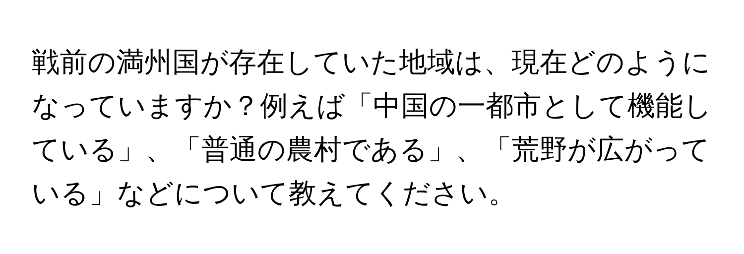 戦前の満州国が存在していた地域は、現在どのようになっていますか？例えば「中国の一都市として機能している」、「普通の農村である」、「荒野が広がっている」などについて教えてください。