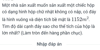 Một nhà sản xuất muốn sản xuất một chiếc hộp 
có dạng hình hộp chữ nhật không có nắp, có đáy 
là hình vuông và diện tích bề mặt là 1152m^2. 
Tìm độ dài cạnh đáy sao cho thể tích của hộp là 
lớn nhất? (Làm tròn đến hàng phần chục). 
Nhập đáp án