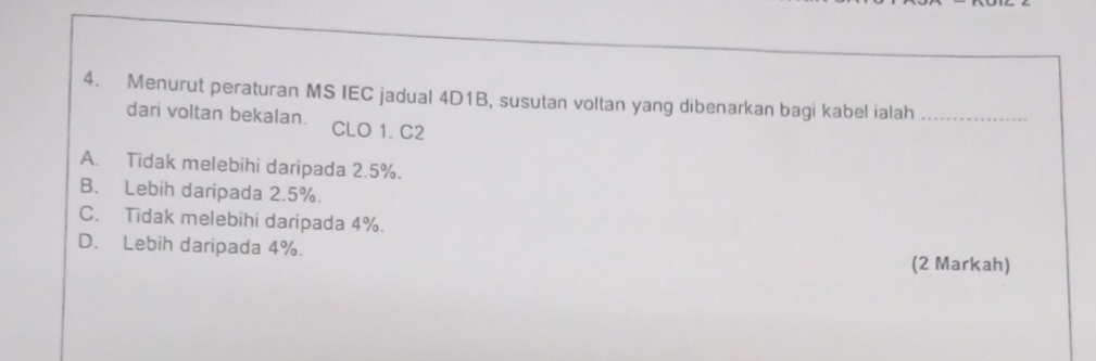 Menurut peraturan MS IEC jadual 4D1B, susutan voltan yang dibenarkan bagi kabel ialah_
dari voltan bekalan. CLO 1. C2
A. Tidak melebihi daripada 2.5%.
B. Lebih daripada 2.5%.
C. Tidak melebihi daripada 4%.
D. Lebih daripada 4%.
(2 Markah)