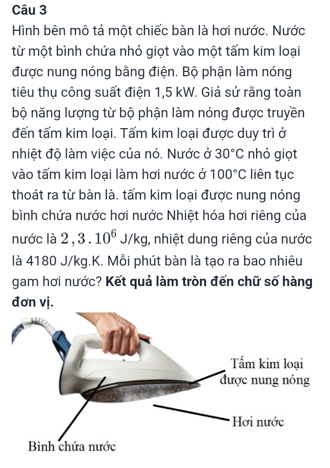 Hình bên mô tả một chiếc bàn là hơi nước. Nước 
từ một bình chứa nhỏ giọt vào một tấm kim loại 
được nung nóng bằng điện. Bộ phận làm nóng 
tiêu thụ công suất điện 1,5 kW. Giả sử rằng toàn 
bộ năng lượng từ bộ phận làm nóng được truyền 
đến tấm kim loại. Tấm kim loại được duy trì ở 
nhiệt độ làm việc của nó. Nước ở 30°C nhỏ giọt 
vào tấm kim loại làm hơi nước ở 100°C liên tục 
thoát ra từ bàn là. tấm kim loại được nung nóng 
bình chứa nước hơi nước Nhiệt hóa hơi riêng của 
nước là 2 , 3 10^6J/kg , nhiệt dung riêng của nước 
là 4180 J/kg.K. Mỗi phút bàn là tạo ra bao nhiêu 
gam hơi nước? Kết quả làm tròn đến chữ số hàng 
đơn vị.