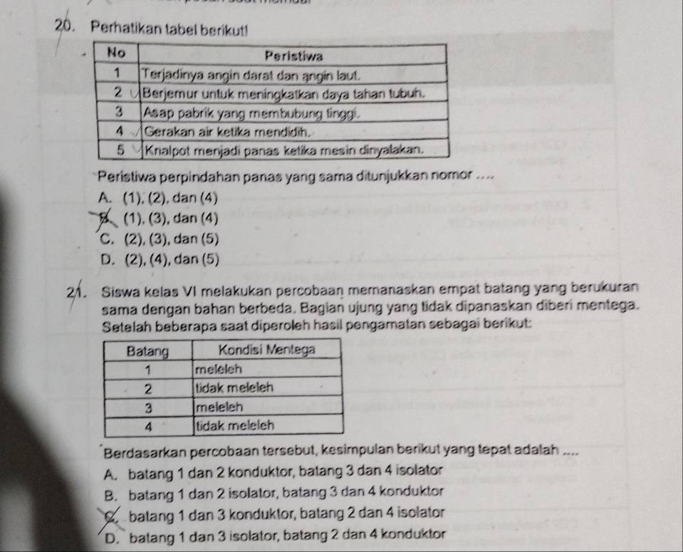 Perhatikan tabel berikut!
Peristiwa perpindahan panas yang sama ditunjukkan nomor ....
A. (1), (2), ), dan (4)
B (1), (3), dan (4)
C. (2), (3), dan (5)
D. (2), (4), dan (5)
21. Siswa kelas VI melakukan percobaan memanaskan empat batang yang berukuran
sama dengan bahan berbeda. Bagian ujung yang tidak dipanaskan diberi mentega.
Setelah beberapa saat diperoleh hasil pengamatan sebagai berikut:
Berdasarkan percobaan tersebut, kesimpulan berikut yang tepat adalah ....
A. batang 1 dan 2 konduktor, batang 3 dan 4 isolator
B. batang 1 dan 2 isolator, batang 3 dan 4 konduktor
Q batang 1 dan 3 konduktor, batang 2 dan 4 isolator
D.` batang 1 dan 3 isolator, batang 2 dan 4 konduktor