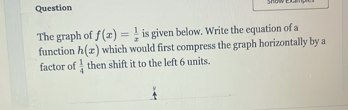 Question Snow Exan 
The graph of f(x)= 1/x  is given below. Write the equation of a 
function h(x) which would first compress the graph horizontally by a 
factor of  1/4  then shift it to the left 6 units.
y