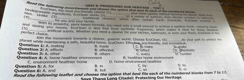 PRESERVING OUR HERITAGE _ TEST 2
Read the following asvertisment and choose the option that best fit each of the numbered blanks.
EcoClean, the most eco-friendly cleaner (1) your home sparkle without harming the planet. Made from
biodegradable ingredients, EcoClean works (2) _on a variety of surfaces, from kitchen counters to bathroom
tiles.Unlike (3)
(4)_ _traditional cleaners, which often contain harsh chemicals, EcoClean ensures a
for you and your family.
With its powerful, plant-based formula, you need only a small amount to achieve a spotless finish, reducing waste
and saving you money. EcoClean is also free from synthetic fragrances, which makes it ideal for those sensitive
(5)
artificial scents. Whether you need a cleaner for your kitchen, bathroom, or even your floors, EcoClean is the
perfect choice.
Join the movement towards a cleaner, greener world. Choose EcoClean, (6)
planet while maintaining a safe, beautiful home. EcoClean: Effective, eco-friendly, and economical. do your part to protect the 
Question 1:A . making B. made C. to make Drmake
Question 2: A. effects B. effective C. effect D. effectively
Question 3:A . other B. others C. every D. number
Question 4:A . home healthier environment B. healthier home environment
C. environment healthier home D. home environment healthier
Question 5:A . for B. in C. by D. to D. or
Question 6: A. and B. but C. so
Read the following leaflet and choose the option that best fits each of the numbered blanks from 7 to 12.
Save Thang Lonq Citadel: Protecting Our Heritage