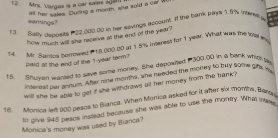 Mrs. Vargas is a car sales age 
all her sales. During a month, she sold a car w 
eamings? 
3. Sally deposits 22,000.00 in her savings account. If the bank pays 1.5% interest 
how much will she receive at the end of the year? 
14. Mr. Santos borrowed 18,000.00 at 1.5% interest for 1 year. What was the total am 
paid at the end of the 1-year term? 
15. Shuyen wanted to save some money. She deposited 300.00 in a bank which pay 
interest per annum. After nine months, she needed the money to buy some gifts. Ho 
will she be able to get if she withdraws all her money from the bank? 
16. Monica left 900 pesos to Bianca. When Monica asked for it after six months, Biana 
to give 945 pesos instead because she was able to use the money. What intere 
Monica's money was used by Bianca?