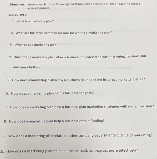 Directions: Answer each of the following questions. Use a separate sheet of paper to record 
your responses 
OBJECTIVE A 
1. What is a marketing plan? 
2. What are the three common reasons for writing a marketing plan? 
3. Who reads a marketing plan? 
4. How does a marketing plan allow a business to understand past marketing decisions and 
outcomes better? 
5. How does a marketing plan allow a business to understand its target market(s) better? 
6. How does a marketing plan help a business set goals? 
7. How does a marketing plan help a business plan marketing strategies with more precision? 
8. How does a marketing plan help a business obtain funding? 
9. How does a marketing plan relate to other company departments outside of marketing? 
10. How does a marketing plan help a business track its progress more effectively?