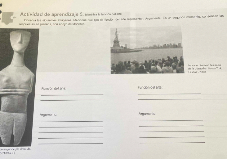 Actividad de aprendizaje 5. Identifica la función del arte 
Observa las siguientes imágenes. Menciona qué tipo de función del arte representan. Argumenta. En un segundo momento, consensen las 
respuestas en plenaria, con apoyo del docente. 
Personas observan La Estatua 
e la Libertad en Nueva York. 
Estados Unidos 
Función del arte: Función del arte: 
_ 
_ 
_ 
_ 
Argumento: Argumento: 
_ 
_ 
_ 
_ 
_ 
_ 
_ 
_ 
_ 
_ 
de mujer de pie desnuda. 
0-2100 a. C)