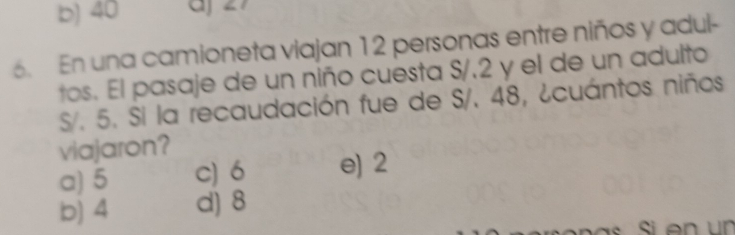 b) 40 aj ∠7
6. En una camioneta viajan 12 personas entre niños y adul-
tos. El pasaje de un niño cuesta S/.2 y el de un adulto
S/. 5. Si la recaudación fue de S/. 48, ¿cuántos niños
viajaron?
a) 5
c) 6 e) 2
b) 4
d) 8