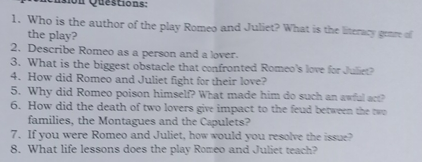 ision Questions: 
1. Who is the author of the play Romeo and Juliet? What is the literacy genre of 
the play? 
2. Describe Romeo as a person and a lover. 
3. What is the biggest obstacle that confronted Romeo's love for Juliet? 
4. How did Romeo and Juliet fight for their love? 
5. Why did Romeo poison himself? What made him do such an awful act? 
6. How did the death of two lovers give impact to the feud between the two 
families, the Montagues and the Capulets? 
7. If you were Romeo and Juliet, how would you resolve the issue? 
8. What life lessons does the play Romeo and Juliet teach?