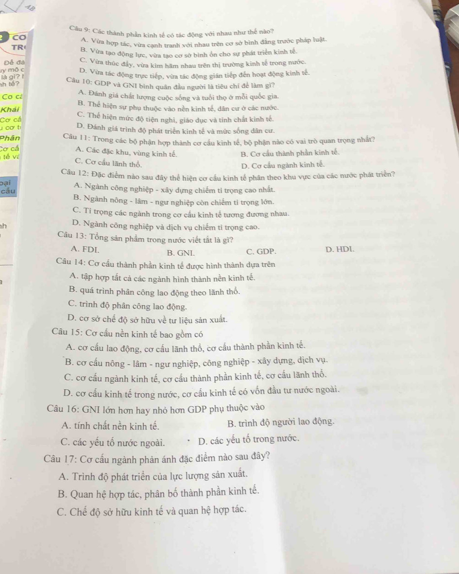 Các thành phần kinh tế có tác động với nhau như thế nào?
CO
TR( A. Vừa hợp tác, vừa cạnh tranh với nhau trên cơ sở bình đẳng trước pháp luật.
B. Vừa tạo động lực, vừa tạo cơ sở bình ổn cho sự phát triển kinh tế
Để đá C. Vừa thúc đầy, vừa kìm hãm nhau trên thị trường kinh tế trong nước.
ly mô c D. Vừa tác động trực tiếp, vừa tác động gián tiếp đến hoạt động kinh tế.
là gì?I
h tế?
Câu 10: GDP và GNI bình quân đầu người là tiêu chí để làm gì?
Cơ cá A. Đánh giá chất lượng cuộc sống và tuổi thọ ở mỗi quốc gia.
B. Thể hiện sự phụ thuộc vào nền kinh tế, dân cư ở các nước.
Khái
Cơ cá C. Thể hiện mức độ tiện nghi, giáo dục và tỉnh chất kình tế.
cơ t D. Đánh giá trình độ phát triển kinh tế và mức sống dân cư.
Phân  Câu 11: Trong các bộ phận hợp thành cơ cầu kình tế, bộ phận nào có vai trò quan trọng nhất?
Cơ cá
A. Các đặc khu, vùng kinh tế.
tế về B. Cơ cầu thành phần kinh tế.
C. Cơ cấu lãnh thổ.
D. Cơ cấu ngành kinh tế.
Câu 12: Đặc điểm nào sau đây thể hiện cơ cấu kinh tế phân theo khu vực của các nước phát triển?
oại A. Ngành công nghiệp - xây dựng chiếm tỉ trọng cao nhất.
cấu
B. Ngành nông - lâm - ngư nghiệp còn chiếm tỉ trọng lớn.
C. Ti trọng các ngành trong cơ cấu kinh tế tương đương nhau.
h
D. Ngành công nghiệp và dịch vụ chiếm tỉ trọng cao.
Câu 13: Tổng sản phẩm trong nước viết tắt là gì?
A. FDI. B. GNI. C. GDP. D. HDI.
Câu 14: Cơ cấu thành phần kinh tế được hình thành dựa trên
A. tập hợp tất cả các ngành hình thành nền kinh tế.
B. quá trình phân công lao động theo lãnh thổ.
C. trình độ phân công lao động.
D. cơ sở chế độ sở hữu về tư liệu sản xuất.
Câu 15: Cơ cấu nền kinh tế bao gồm có
A. cơ cấu lao động, cơ cấu lãnh thổ, cơ cấu thành phần kinh tế.
B. cơ cấu nông - lâm - ngư nghiệp, công nghiệp - xây dựng, dịch vụ.
C. cơ cấu ngành kinh tế, cơ cấu thành phần kinh tế, cơ cấu lãnh thổ.
D. cơ cấu kinh tế trong nước, cơ cấu kinh tế có vốn đầu tư nước ngoài.
Câu 16: GNI lớn hơn hay nhỏ hơn GDP phụ thuộc vào
A. tính chất nền kinh tế. B. trình độ người lao động.
C. các yếu tố nước ngoài. D. các yếu tố trong nước.
Câu 17: Cơ cấu ngành phản ánh đặc điểm nào sau đây?
A. Trình độ phát triển của lực lượng sản xuất.
B. Quan hệ hợp tác, phân bố thành phần kinh tế.
C. Chế độ sở hữu kinh tế và quan hệ hợp tác.