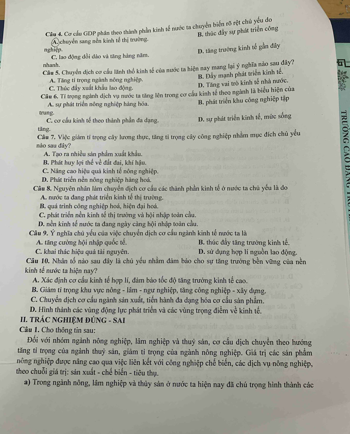 Cơ cấu GDP phân theo thành phần kinh tế nước ta chuyển biến rõ rệt chủ yếu do
B. thúc đầy sự phát triển công
A. chuyển sang nền kinh tế thị trường.
nghiệp.
D. tăng trưởng kinh tế gần đây
C. lao động dồi dào và tăng hàng năm.
nhanh.
Câu 5. Chuyển dịch cơ cấu lãnh thổ kinh tế của nước ta hiện nay mang lại ý nghĩa nào sau đây?
A. Tăng tỉ trọng ngành nông nghiệp.
B. Đầy mạnh phát triển kinh tế.
C. Thúc đầy xuất khẩu lao động.
D. Tăng vai trò kinh tế nhà nước.
if
Câu 6. Tỉ trọng ngành dịch vụ nước ta tăng lên trong cơ cấu kinh tế theo ngành là biểu hiện của
A. sự phát triển nông nghiệp hàng hóa.
B. phát triển khu công nghiệp tập
trung.
C. cơ cấu kinh tế theo thành phần đa dạng.
D. sự phát triển kinh tế, mức sống
tăng.
Câu 7. Việc giảm tỉ trọng cây lương thực, tăng tỉ trọng cây công nghiệp nhằm mục đích chủ yếu
nào sau đây?
A. Tạo ra nhiều sản phẩm xuất khẩu.
B. Phát huy lợi thế về đất đai, khí hậu.
C. Nâng cao hiệu quả kinh tế nông nghiệp.
2
D. Phát triển nền nông nghiệp hàng hoá.
Câu 8. Nguyên nhân làm chuyển dịch cơ cấu các thành phần kinh tế ở nước ta chủ yếu là do
A. nước ta đang phát triển kinh tế thị trường.
B. quá trình công nghiệp hoá, hiện đại hoá.
C. phát triển nền kinh tế thị trường và hội nhập toàn cầu.
D. nền kinh tế nước ta đang ngày càng hội nhập toàn cầu.
Câu 9. Ý nghĩa chủ yếu của việc chuyển dịch cơ cấu ngành kinh tế nước ta là
A. tăng cường hội nhập quốc tế. B. thúc đầy tăng trưởng kinh tế.
C. khai thác hiệu quả tài nguyên. D. sử dụng hợp lí nguồn lao động.
Câu 10. Nhân tố nào sau đây là chủ yếu nhằm đảm bảo cho sự tăng trưởng bền vững của nền
kinh tế nước ta hiện nay?
A. Xác định cơ cấu kinh tế hợp lí, đảm bảo tốc độ tăng trưởng kinh tế cao.
B. Giảm tỉ trọng khu vực nông - lâm - ngư nghiệp, tăng công nghiệp - xây dựng.
C. Chuyển dịch cơ cấu ngành sản xuất, tiến hành đa dạng hóa cơ cấu sản phẩm.
D. Hình thành các vùng động lực phát triển và các vùng trọng điểm về kinh tế.
II. TRÁC NGHIỆM ĐÚNG - SAI
Câu 1. Cho thông tin sau:
Đối với nhóm ngành nông nghiệp, lâm nghiệp và thuỷ sản, cơ cấu dịch chuyển theo hướng
tăng tỉ trọng của ngành thuỷ sản, giảm tỉ trọng của ngành nông nghiệp. Giá trị các sản phầm
nông nghiệp được nâng cao qua việc liên kết với công nghiệp chế biến, các dịch vụ nông nghiệp,
theo chuỗi giá trị: sản xuất - chế biến - tiêu thụ.
a) Trong ngành nông, lâm nghiệp và thủy sản ở nước ta hiện nay đã chú trọng hình thành các