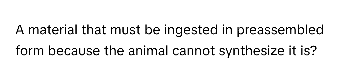 A material that must be ingested in preassembled form because the animal cannot synthesize it is?