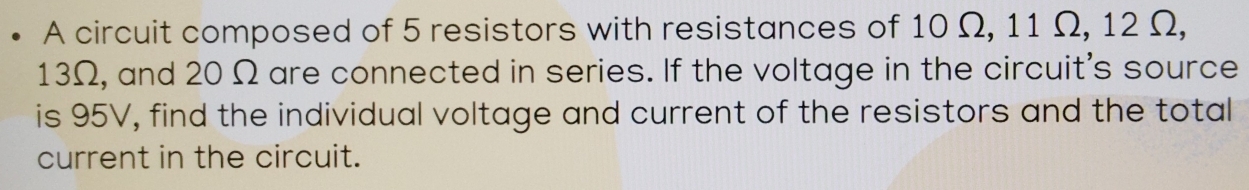 A circuit composed of 5 resistors with resistances of 10 Ω, 11 Ω, 12 Ω,
13Ω, and 20 Ω are connected in series. If the voltage in the circuit's source 
is 95V, find the individual voltage and current of the resistors and the total 
current in the circuit.