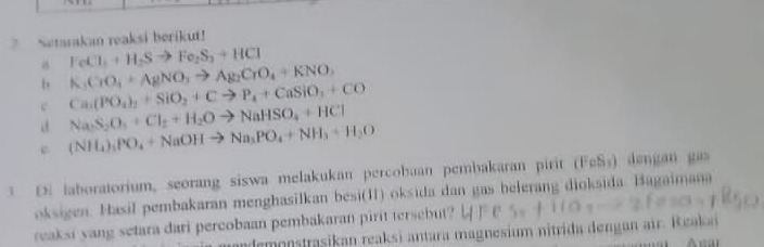 Setarakan reaksi berikut!
FeCl_1+H_2Sto Fe_2S_3+HCl
a K_3CrO_4+AgNO_3to Ag_2CrO_4+KNO_3
b Ca_1(PO_4)_2+SiO_2+Cto P_4+CaSiO_3+CO
c
a Na_2S_2O_3+Cl_2+H_2Oto NaHSO_4+HCl
c (NH_4),PO_4+NaOHto Na_3PO_4+NH_3+H_2O
D. laboratorium, seorang siswa melakukan percobaan pembakaran pirit (FeSý) dengan gas
oksigen. Hasil pembakaran menghasilkan besi(Ⅱ) oksida dan gas belerang dioksida. Bagaimana
reaksi yang setara dari percobaan pembakaran pirit tersebut?
ande onstrasikan reaksi antara magnesium nitrida dengan air. Reakai