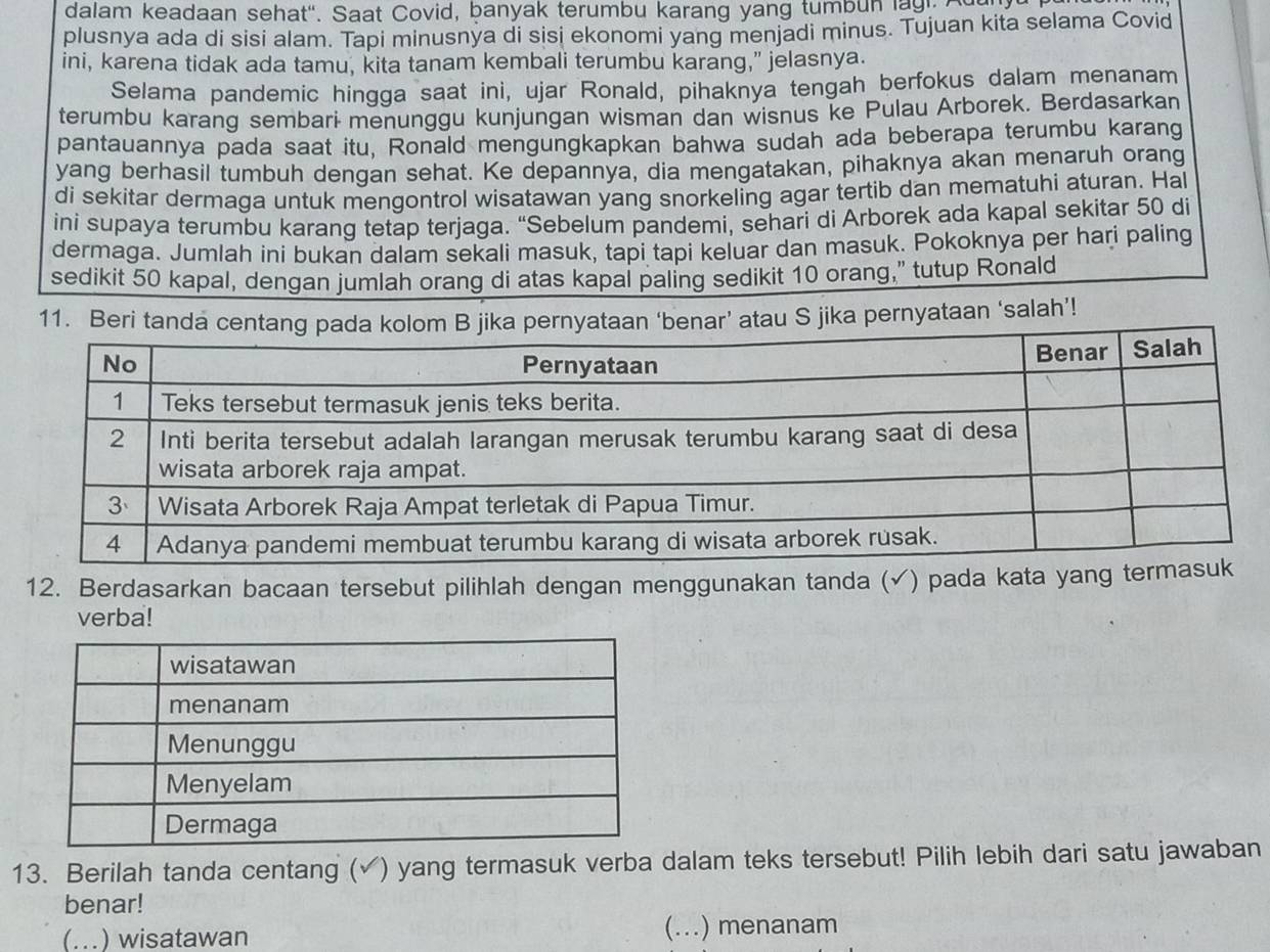 dalam keadaan sehat". Saat Covid, banyak terumbu karang yang tumbun lag, Ada 
plusnya ada di sisi alam. Tapi minusnya di sisi ekonomi yang menjadi minus. Tujuan kita selama Covid 
ini, karena tidak ada tamu, kita tanam kembali terumbu karang,” jelasnya. 
Selama pandemic hingga saat ini, ujar Ronald, pihaknya tengah berfokus dalam menanam 
terumbu karang sembari menunggu kunjungan wisman dan wisnus ke Pulau Arborek. Berdasarkan 
pantauannya pada saat itu, Ronald mengungkapkan bahwa sudah ada beberapa terumbu karang 
yang berhasil tumbuh dengan sehat. Ke depannya, dia mengatakan, pihaknya akan menaruh orang 
di sekitar dermaga untuk mengontrol wisatawan yang snorkeling agar tertib dan mematuhi aturan. Ha 
ini supaya terumbu karang tetap terjaga. “Sebelum pandemi, sehari di Arborek ada kapal sekitar 50 di 
dermaga. Jumlah ini bukan dalam sekali masuk, tapi tapi keluar dan masuk. Pokoknya per hari paling 
sedikit 50 kapal, dengan jumlah orang di atas kapal paling sedikit 10 orang,” tutup Ronald 
11. Beratau S jika pernyataan ‘salah’! 
12. Berdasarkan bacaan tersebut pilihlah dengan menggunakan tanda (✓) pada kata yang 
verba! 
13. Berilah tanda centang (√) yang termasuk verba dalam teks tersebut! Pilih lebih dari satu jawaban 
benar! 
(... ) wisatawan (...) menanam