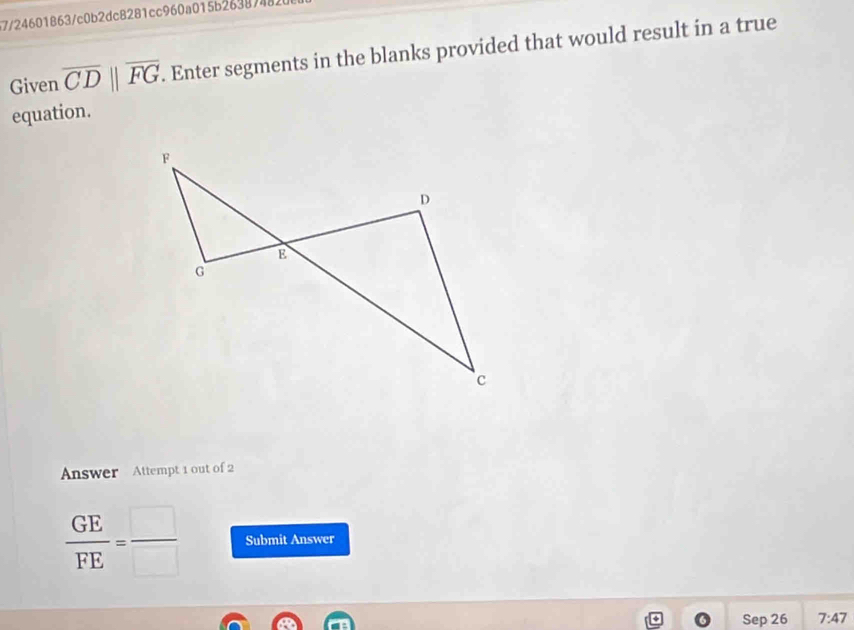 57/24601863/c0b2dc8281cc960a015b2638748 
Given overline CDparallel overline FG. Enter segments in the blanks provided that would result in a true 
equation. 
Answer Attempt 1 out of 2
 GE/FE = □ /□   Submit Answer 
Sep 26 7:47