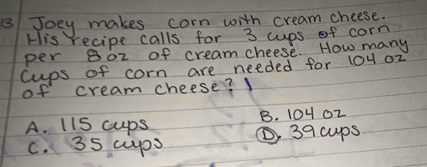 8Joey makes corn with cream cheese.
His recipe calls for 3 cups of corn
per 80z of creamcheese. How many
cups of corn are needed for 10u o2
of cream cheese?
A. 11S cups B. 10402
39 cups
c. 35 cuyps