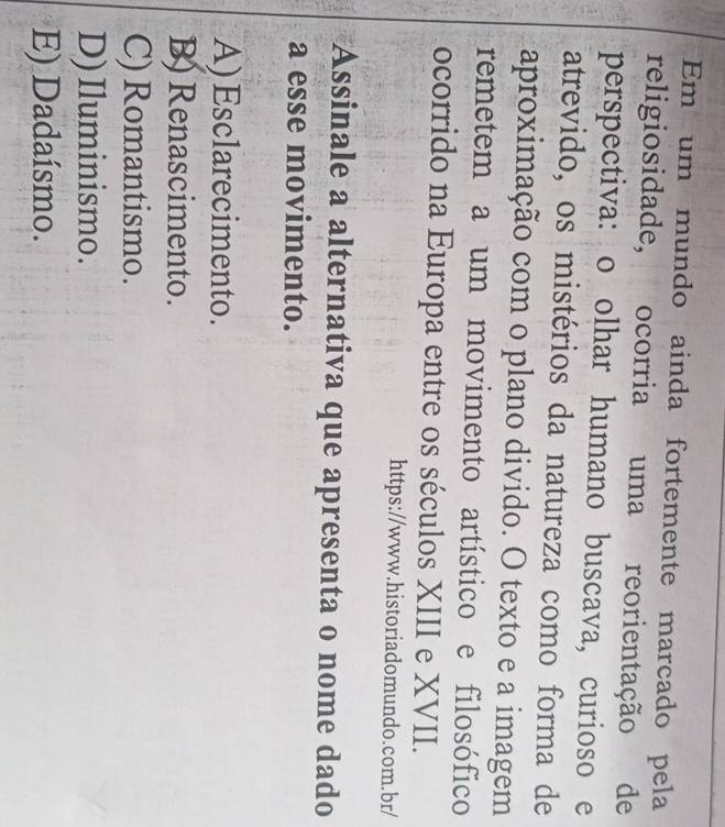 Em um mundo ainda fortemente marcado pela
religiosidade, ocorria uma reorientação de
perspectiva: o olhar humano buscava, curioso e
atrevido, os mistérios da natureza como forma de
aproximação com o plano divido. O texto e a imagem
remetem a um movimento artístico e filosófico
ocorrido na Europa entre os séculos XIII e XVII.
https://www.historiadomundo.com.br/
Assinale a alternativa que apresenta o nome dado
a esse movimento.
A)Esclarecimento.
B) Renascimento.
C) Romantismo.
D)Iluminismo.
E) Dadaísmo.