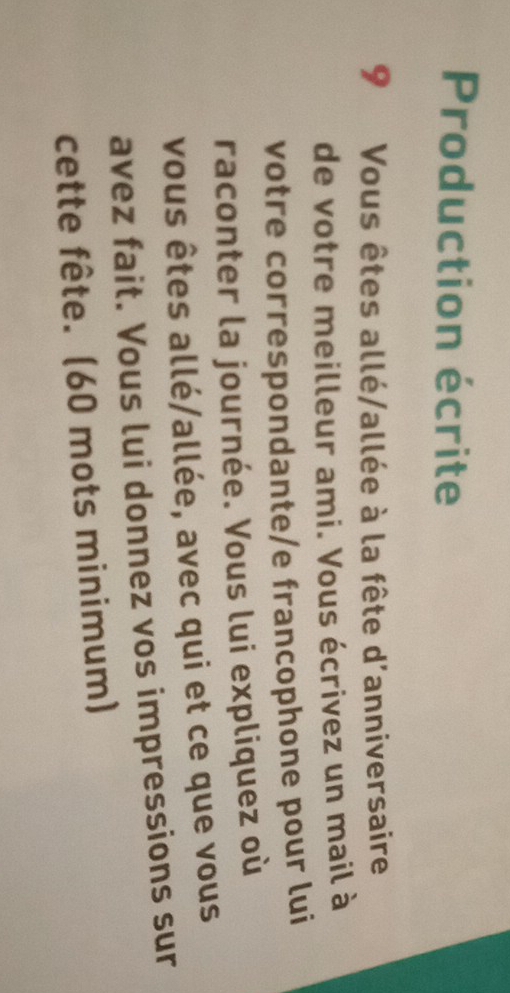 Production écrite 
9 Vous êtes allé/allée à la fête d'anniversaire 
de votre meilleur ami. Vous écrivez un mail à 
votre correspondante/e francophone pour lui 
raconter la journée. Vous lui expliquez où 
vous êtes allé/allée, avec qui et ce que vous 
avez fait. Vous lui donnez vos impressions sur 
cette fête. (60 mots minimum)