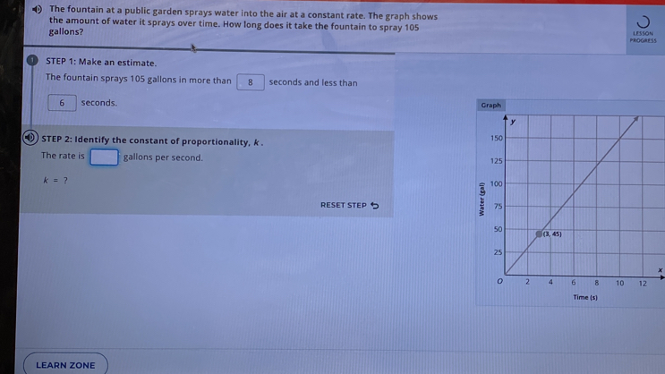 The fountain at a public garden sprays water into the air at a constant rate. The graph shows
the amount of water it sprays over time. How long does it take the fountain to spray 105 LESSON
gallons? PROGRESS
11 STEP 1: Make an estimate.
The fountain sprays 105 gallons in more than 8 seconds and less than
6 seconds. 
D STEP 2: Identify the constant of proportionality, k . 
The rate is gallons per second.
k= ? 
RESET STEP 
x
Time (s)
LEARN ZONE